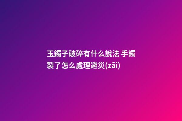 玉鐲子破碎有什么說法 手鐲裂了怎么處理避災(zāi)